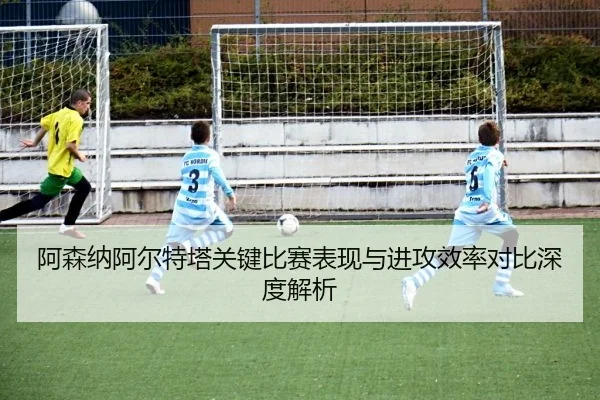 阿森纳阿尔特塔关键比赛表现与进攻效率对比深度解析