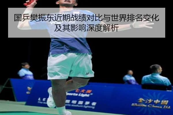 国乒樊振东近期战绩对比与世界排名变化及其影响深度解析