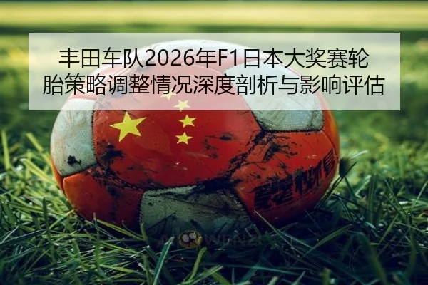 丰田车队2026年F1日本大奖赛轮胎策略调整情况深度剖析与影响评估